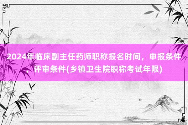 2024年临床副主任药师职称报名时间，申报条件，评审条件(乡镇卫生院职称考试年限)