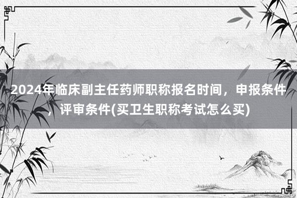 2024年临床副主任药师职称报名时间，申报条件，评审条件(买卫生职称考试怎么买)