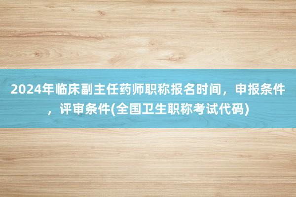 2024年临床副主任药师职称报名时间，申报条件，评审条件(全国卫生职称考试代码)