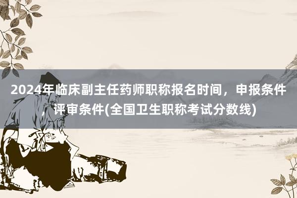 2024年临床副主任药师职称报名时间，申报条件，评审条件(全国卫生职称考试分数线)
