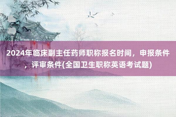 2024年临床副主任药师职称报名时间，申报条件，评审条件(全国卫生职称英语考试题)