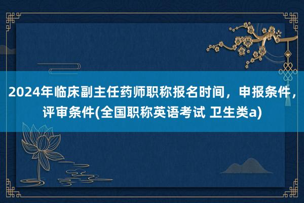 2024年临床副主任药师职称报名时间，申报条件，评审条件(全国职称英语考试 卫生类a)