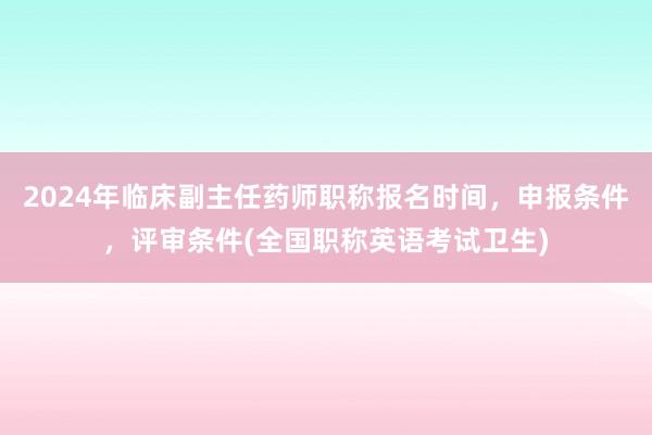 2024年临床副主任药师职称报名时间，申报条件，评审条件(全国职称英语考试卫生)