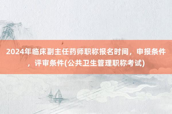 2024年临床副主任药师职称报名时间，申报条件，评审条件(公共卫生管理职称考试)