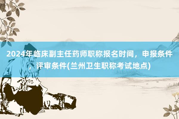 2024年临床副主任药师职称报名时间，申报条件，评审条件(兰州卫生职称考试地点)