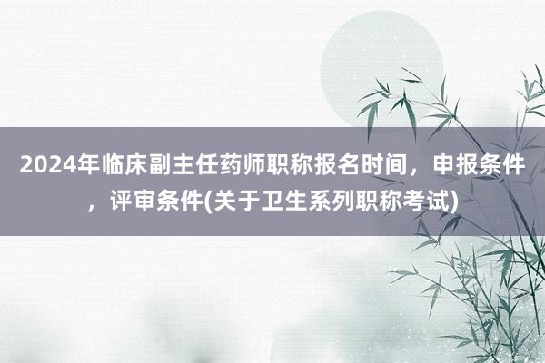 2024年临床副主任药师职称报名时间，申报条件，评审条件(关于卫生系列职称考试)