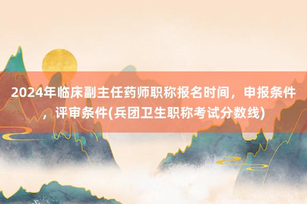 2024年临床副主任药师职称报名时间，申报条件，评审条件(兵团卫生职称考试分数线)