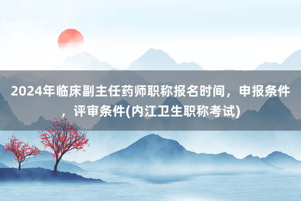2024年临床副主任药师职称报名时间，申报条件，评审条件(内江卫生职称考试)