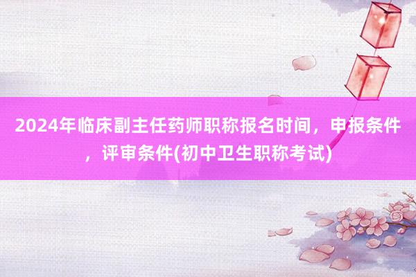 2024年临床副主任药师职称报名时间，申报条件，评审条件(初中卫生职称考试)