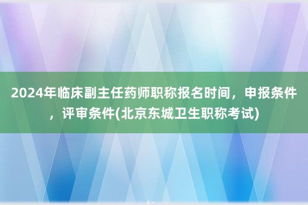 2024年临床副主任药师职称报名时间，申报条件，评审条件(北京东城卫生职称考试)