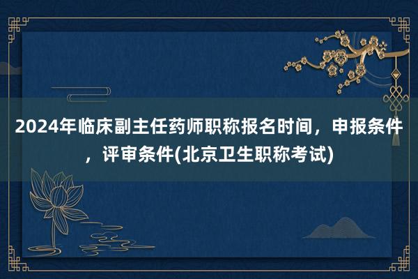 2024年临床副主任药师职称报名时间，申报条件，评审条件(北京卫生职称考试)