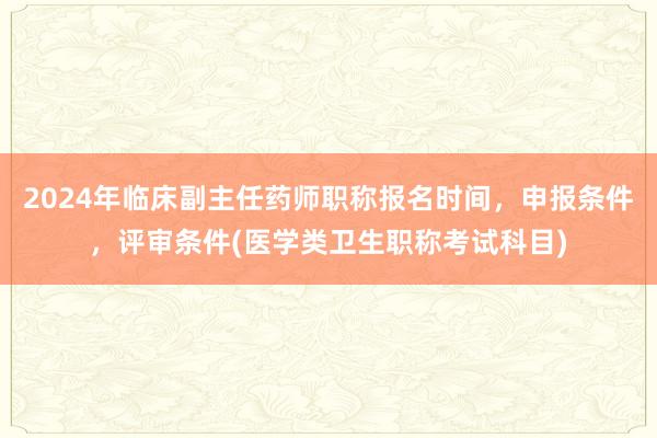 2024年临床副主任药师职称报名时间，申报条件，评审条件(医学类卫生职称考试科目)