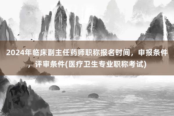 2024年临床副主任药师职称报名时间，申报条件，评审条件(医疗卫生专业职称考试)