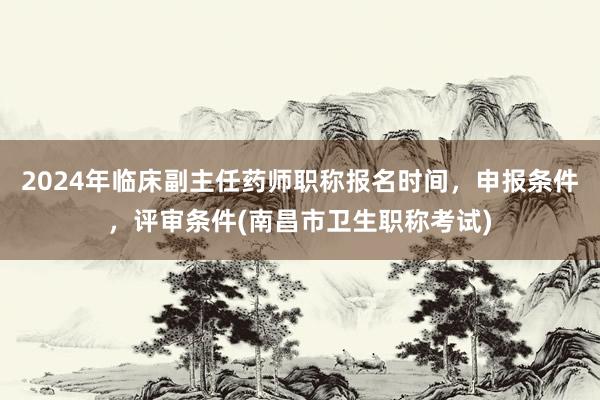 2024年临床副主任药师职称报名时间，申报条件，评审条件(南昌市卫生职称考试)