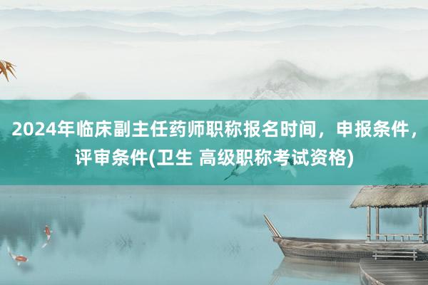 2024年临床副主任药师职称报名时间，申报条件，评审条件(卫生 高级职称考试资格)