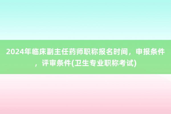 2024年临床副主任药师职称报名时间，申报条件，评审条件(卫生专业职称考试)
