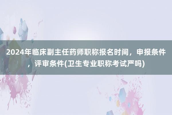 2024年临床副主任药师职称报名时间，申报条件，评审条件(卫生专业职称考试严吗)