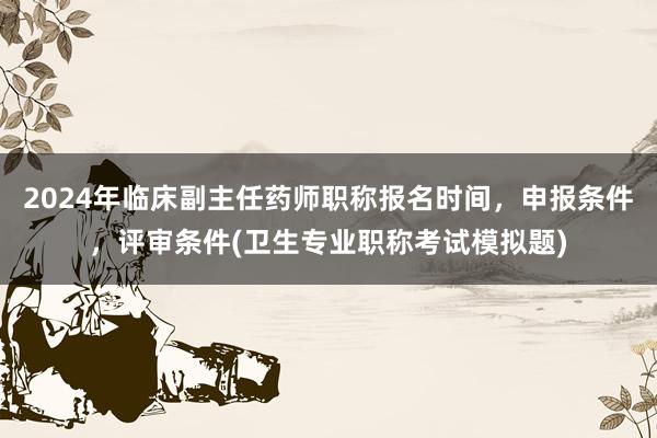 2024年临床副主任药师职称报名时间，申报条件，评审条件(卫生专业职称考试模拟题)