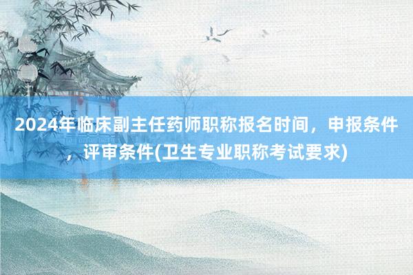 2024年临床副主任药师职称报名时间，申报条件，评审条件(卫生专业职称考试要求)