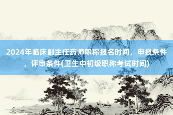2024年临床副主任药师职称报名时间，申报条件，评审条件(卫生中初级职称考试时间)