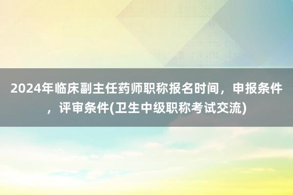 2024年临床副主任药师职称报名时间，申报条件，评审条件(卫生中级职称考试交流)