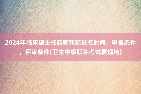 2024年临床副主任药师职称报名时间，申报条件，评审条件(卫生中级职称考试要规培)