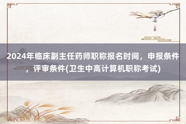2024年临床副主任药师职称报名时间，申报条件，评审条件(卫生中高计算机职称考试)
