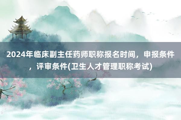 2024年临床副主任药师职称报名时间，申报条件，评审条件(卫生人才管理职称考试)