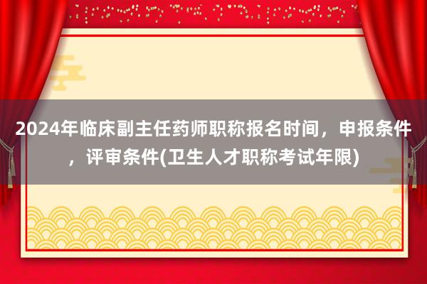 2024年临床副主任药师职称报名时间，申报条件，评审条件(卫生人才职称考试年限)