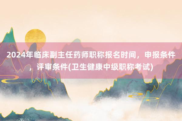 2024年临床副主任药师职称报名时间，申报条件，评审条件(卫生健康中级职称考试)