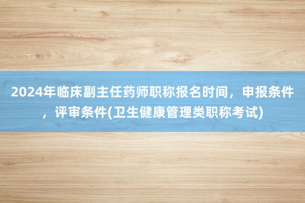2024年临床副主任药师职称报名时间，申报条件，评审条件(卫生健康管理类职称考试)