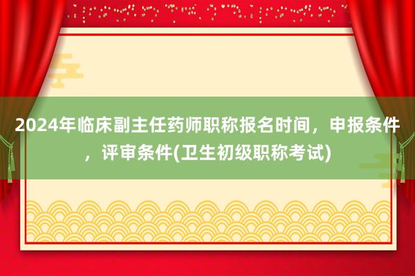 2024年临床副主任药师职称报名时间，申报条件，评审条件(卫生初级职称考试)