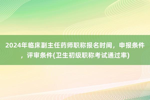 2024年临床副主任药师职称报名时间，申报条件，评审条件(卫生初级职称考试通过率)
