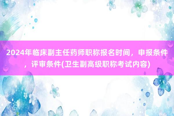2024年临床副主任药师职称报名时间，申报条件，评审条件(卫生副高级职称考试内容)