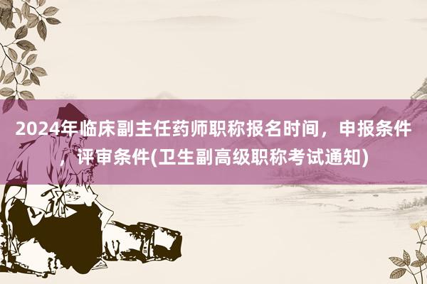 2024年临床副主任药师职称报名时间，申报条件，评审条件(卫生副高级职称考试通知)