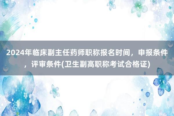 2024年临床副主任药师职称报名时间，申报条件，评审条件(卫生副高职称考试合格证)