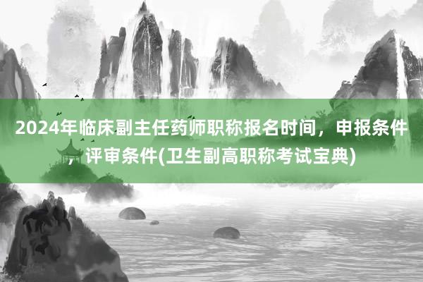2024年临床副主任药师职称报名时间，申报条件，评审条件(卫生副高职称考试宝典)