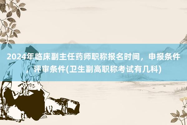 2024年临床副主任药师职称报名时间，申报条件，评审条件(卫生副高职称考试有几科)
