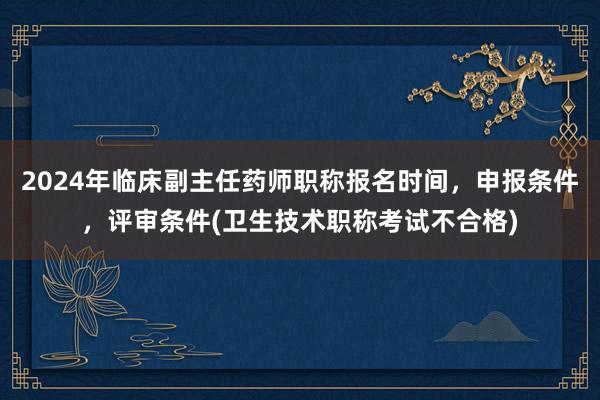 2024年临床副主任药师职称报名时间，申报条件，评审条件(卫生技术职称考试不合格)
