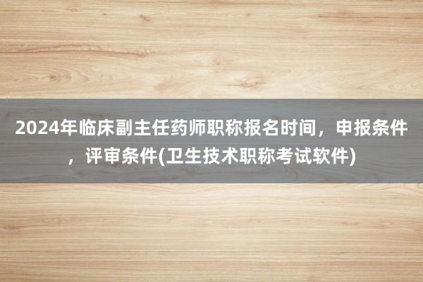 2024年临床副主任药师职称报名时间，申报条件，评审条件(卫生技术职称考试软件)