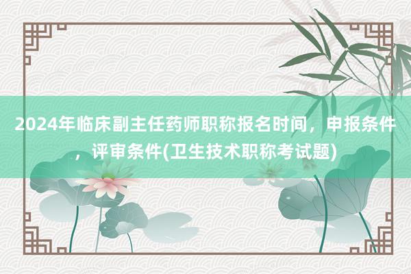 2024年临床副主任药师职称报名时间，申报条件，评审条件(卫生技术职称考试题)