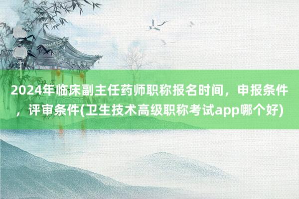 2024年临床副主任药师职称报名时间，申报条件，评审条件(卫生技术高级职称考试app哪个好)