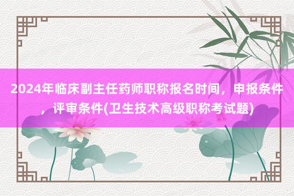 2024年临床副主任药师职称报名时间，申报条件，评审条件(卫生技术高级职称考试题)