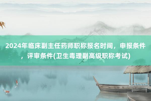 2024年临床副主任药师职称报名时间，申报条件，评审条件(卫生毒理副高级职称考试)