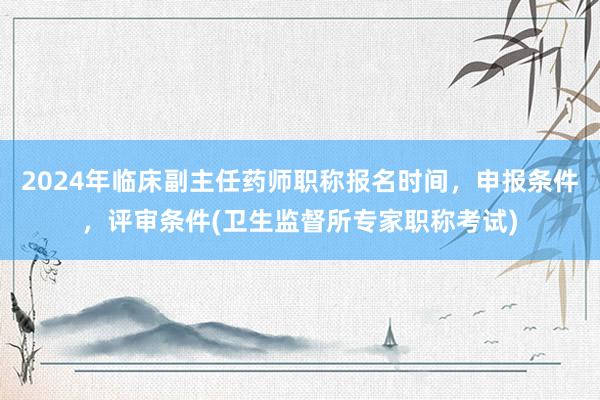 2024年临床副主任药师职称报名时间，申报条件，评审条件(卫生监督所专家职称考试)
