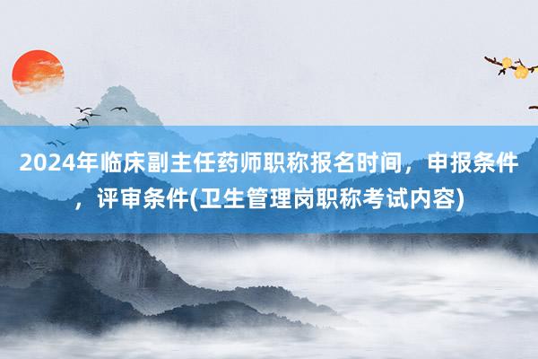 2024年临床副主任药师职称报名时间，申报条件，评审条件(卫生管理岗职称考试内容)