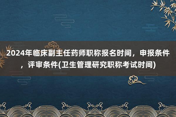 2024年临床副主任药师职称报名时间，申报条件，评审条件(卫生管理研究职称考试时间)