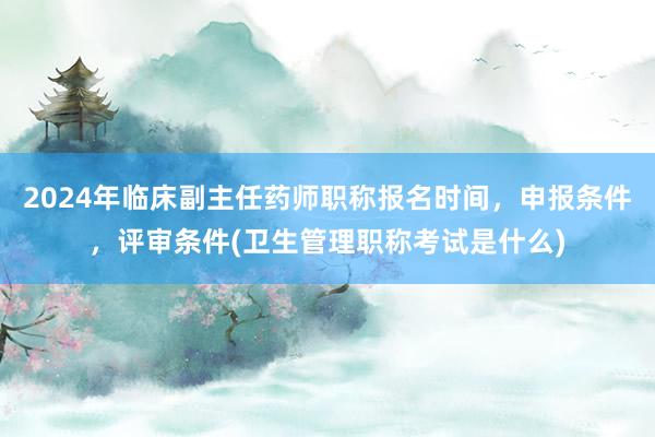 2024年临床副主任药师职称报名时间，申报条件，评审条件(卫生管理职称考试是什么)