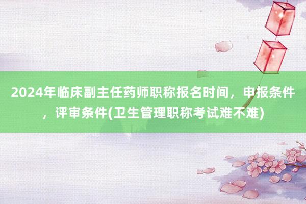 2024年临床副主任药师职称报名时间，申报条件，评审条件(卫生管理职称考试难不难)