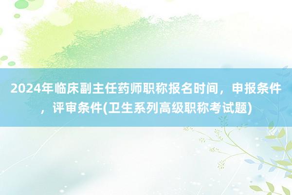 2024年临床副主任药师职称报名时间，申报条件，评审条件(卫生系列高级职称考试题)